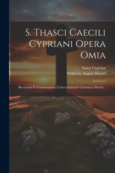 S. Thasci Caecili Cypriani Opera Omia: Recensuit Et Commentario Critico Instruxit Guilelmus Hartel... (Latin Edition)