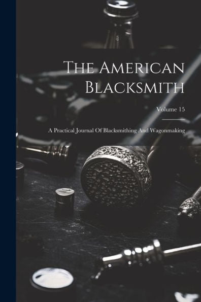 The American Blacksmith: A Practical Journal Of Blacksmithing And Wagonmaking; Volume 15