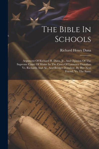 The Bible In Schools: Argument Of Richard H. Dana, Jr., And Opinion Of The Supreme Court Of Maine In The Cases Of Laurence Donahoe Vs. Richards And ... Donahoe, By Her Next Friend, Vs. The Same