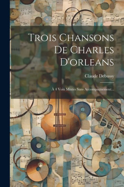 Trois Chansons De Charles D'Orleans: À 4 Voix Mixtes Sans Accompagnement... (French Edition)