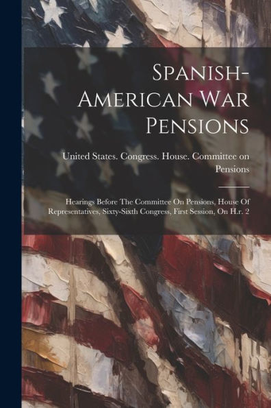 Spanish-American War Pensions: Hearings Before The Committee On Pensions, House Of Representatives, Sixty-Sixth Congress, First Session, On H.R. 2