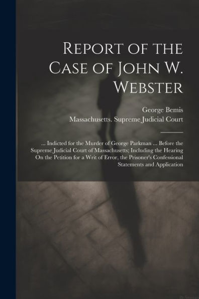 Report Of The Case Of John W. Webster: ... Indicted For The Murder Of George Parkman ... Before The Supreme Judicial Court Of Massachusetts; Including ... Confessional Statements And Application