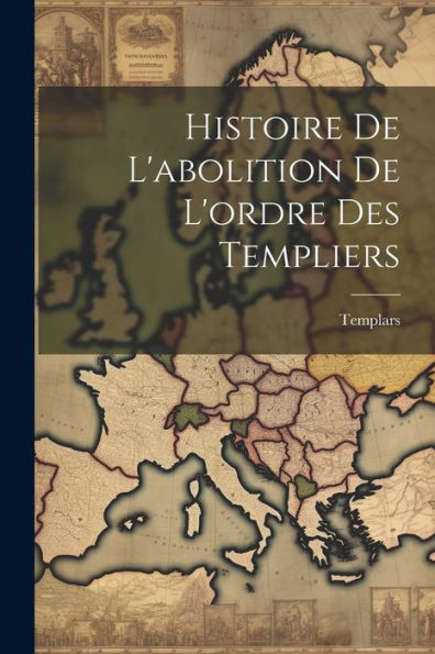 Histoire De L'Abolition De L'Ordre Des Templiers (French Edition)