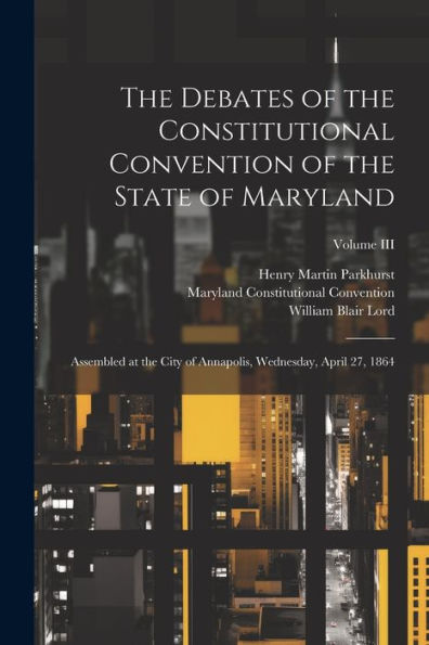 The Debates Of The Constitutional Convention Of The State Of Maryland: Assembled At The City Of Annapolis, Wednesday, April 27, 1864; Volume Iii