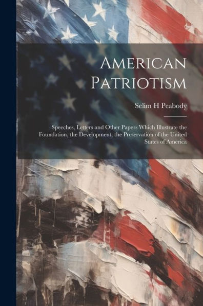 American Patriotism: Speeches, Letters And Other Papers Which Illustrate The Foundation, The Development, The Preservation Of The United States Of America