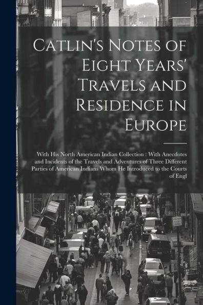 Catlin's Notes Of Eight Years' Travels And Residence In Europe: With His North American Indian Collection: With Anecdotes And Incidents Of The Travels ... Whom He Introduced To The Courts Of Engl