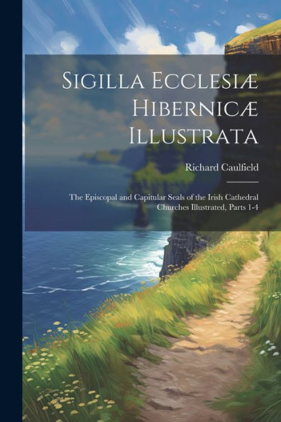Sigilla Ecclesiæ Hibernicæ Illustrata: The Episcopal And Capitular Seals Of The Irish Cathedral Churches Illustrated, Parts 1-4