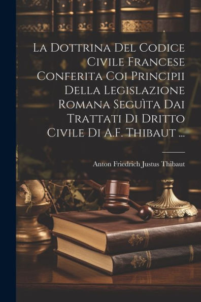 La Dottrina Del Codice Civile Francese Conferita Coi Principii Della Legislazione Romana Seguìta Dai Trattati Di Dritto Civile Di A.F. Thibaut ... (Italian Edition)