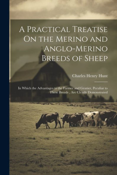 A Practical Treatise On The Merino And Anglo-Merino Breeds Of Sheep: In Which The Advantages To The Farmer And Grazier, Peculiar To These Breeds, Are Clearly Demonstrated