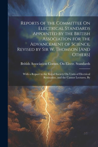 Reports Of The Committee On Electrical Standards Appointed By The British Association For The Advancement Of Science, Revised By Sir W. Thomson [And ... Resistance, And The Cantor Lectures, By