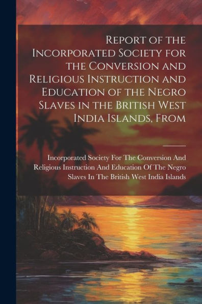 Report Of The Incorporated Society For The Conversion And Religious Instruction And Education Of The Negro Slaves In The British West India Islands, From