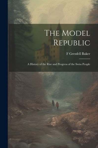 The Model Republic: A History Of The Rise And Progress Of The Swiss People