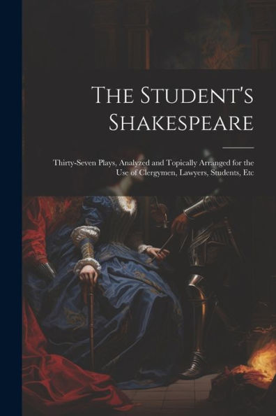 The Student's Shakespeare: Thirty-Seven Plays, Analyzed And Topically Arranged For The Use Of Clergymen, Lawyers, Students, Etc