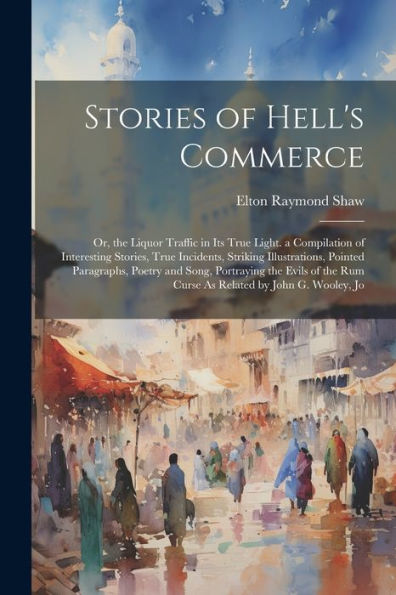 Stories Of Hell's Commerce: Or, The Liquor Traffic In Its True Light. A Compilation Of Interesting Stories, True Incidents, Striking Illustrations, ... Rum Curse As Related By John G. Wooley, Jo