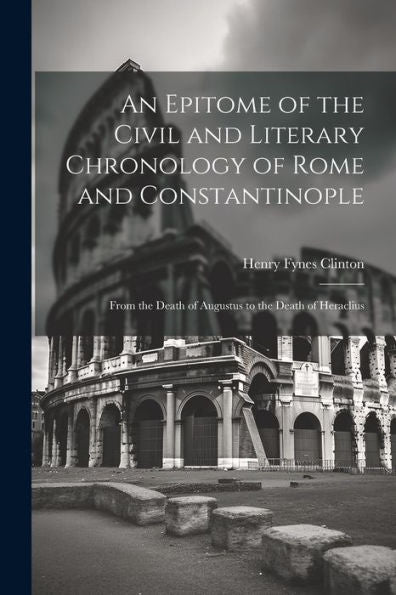 An Epitome Of The Civil And Literary Chronology Of Rome And Constantinople: From The Death Of Augustus To The Death Of Heraclius