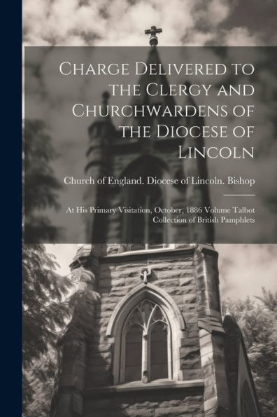 Charge Delivered To The Clergy And Churchwardens Of The Diocese Of Lincoln: At His Primary Visitation, October, 1886 Volume Talbot Collection Of British Pamphlets