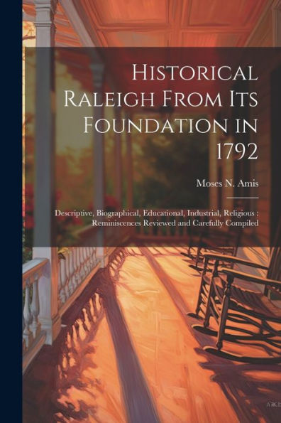 Historical Raleigh From Its Foundation In 1792: Descriptive, Biographical, Educational, Industrial, Religious: Reminiscences Reviewed And Carefully Compiled