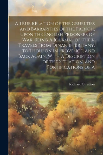 A True Relation Of The Cruelties And Barbarities Of The French, Upon The English Prisoners Of War. Being A Journal Of Their Travels From Dinan In ... Of The Situation, And Fortifications Of A