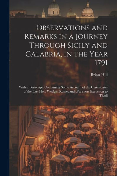 Observations And Remarks In A Journey Through Sicily And Calabria, In The Year 1791: With A Postscript, Containing Some Account Of The Ceremonies Of ... At Rome, And Of A Short Excursion To Tivoli