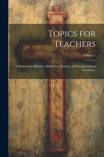Topics For Teachers: A Manual For Ministers, Bible-Class Leaders, And Sunday-School Teachers ..; Volume 1