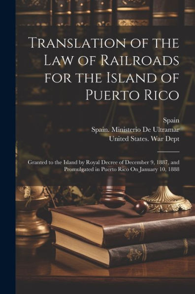 Translation Of The Law Of Railroads For The Island Of Puerto Rico: Granted To The Island By Royal Decree Of December 9, 1887, And Promulgated In Puerto Rico On January 10, 1888