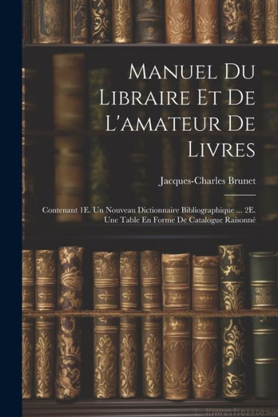 Manuel Du Libraire Et De L'Amateur De Livres: Contenant 1E. Un Nouveau Dictionnaire Bibliographique ... 2E. Une Table En Forme De Catalogue Raisonné