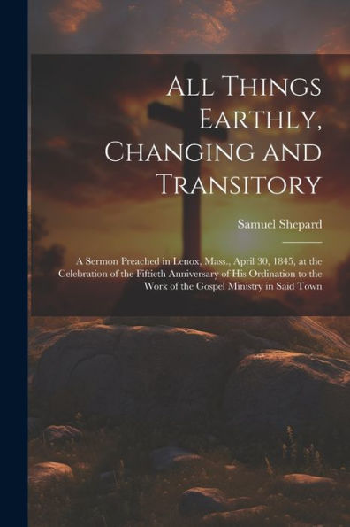 All Things Earthly, Changing And Transitory: A Sermon Preached In Lenox, Mass., April 30, 1845, At The Celebration Of The Fiftieth Anniversary Of His ... The Work Of The Gospel Ministry In Said Town