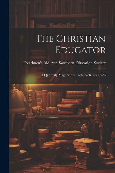 The Christian Educator: A Quarterly Magazine Of Facts, Volumes 18-23