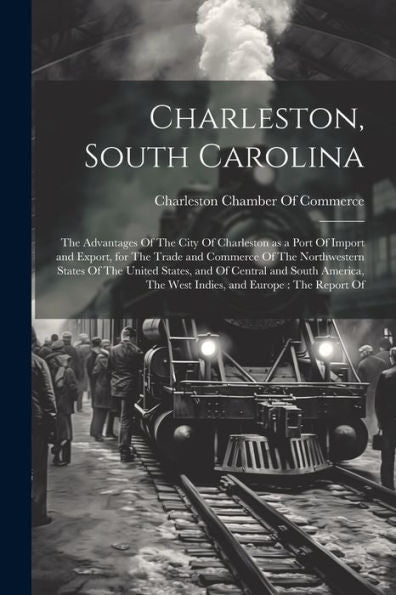 Charleston, South Carolina: The Advantages Of The City Of Charleston As A Port Of Import And Export, For The Trade And Commerce Of The Northwestern ... The West Indies, And Europe: The Report Of