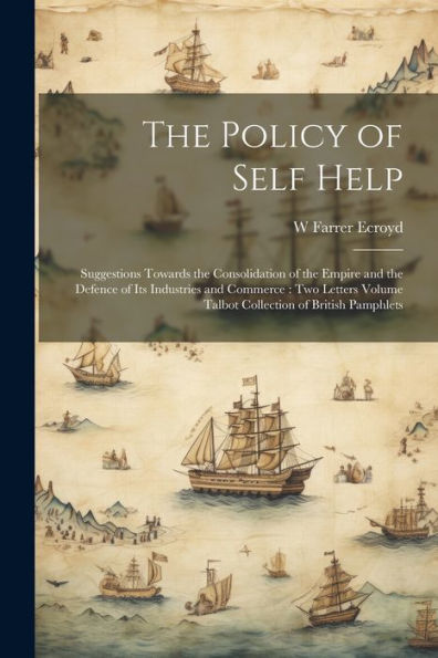 The Policy Of Self Help: Suggestions Towards The Consolidation Of The Empire And The Defence Of Its Industries And Commerce: Two Letters Volume Talbot Collection Of British Pamphlets