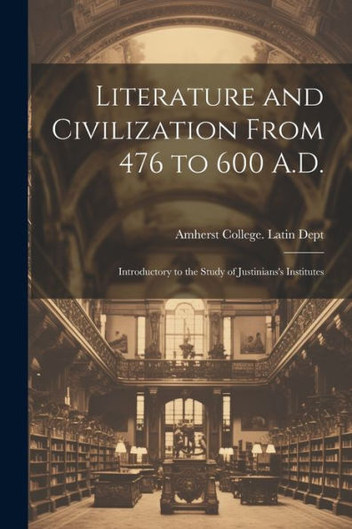 Literature And Civilization From 476 To 600 A.D.: Introductory To The Study Of Justinians's Institutes