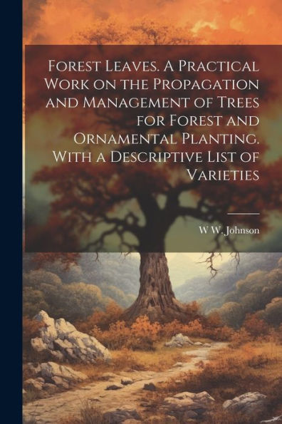 Forest Leaves. A Practical Work On The Propagation And Management Of Trees For Forest And Ornamental Planting. With A Descriptive List Of Varieties