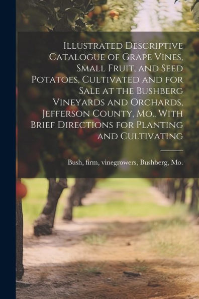 Illustrated Descriptive Catalogue Of Grape Vines, Small Fruit, And Seed Potatoes, Cultivated And For Sale At The Bushberg Vineyards And Orchards, ... Brief Directions For Planting And Cultivating