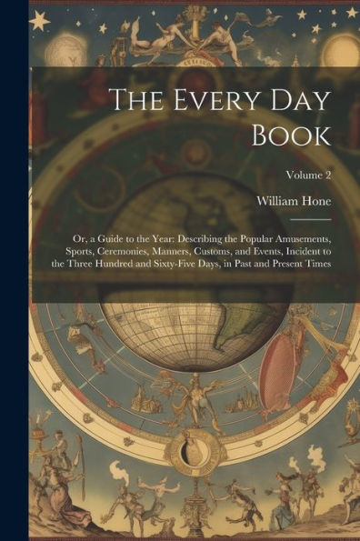 The Every Day Book: Or, A Guide To The Year: Describing The Popular Amusements, Sports, Ceremonies, Manners, Customs, And Events, Incident To The ... Days, In Past And Present Times; Volume 2