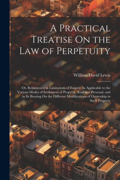 A Practical Treatise On The Law Of Perpetuity: Or, Remoteness In Limitations Of Estates: As Applicable To The Various Modes Of Settlement Of Property, ... Modifications Of Ownership In Such Property
