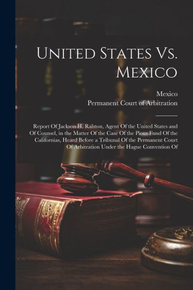 United States Vs. Mexico: Report Of Jackson H. Ralston, Agent Of The United States And Of Counsel, In The Matter Of The Case Of The Pious Fund Of The ... Of Arbitration Under The Hague Convention Of