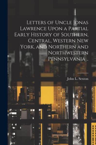Letters Of Uncle Jonas Lawrence Upon A Partial Early History Of Southern, Central, Western New York, And Northern And Northwestern Pennsylvania ..