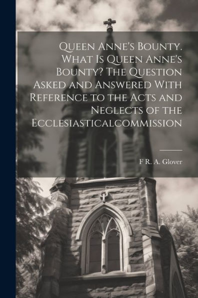 Queen Anne's Bounty. What Is Queen Anne's Bounty? The Question Asked And Answered With Reference To The Acts And Neglects Of The Ecclesiasticalcommission