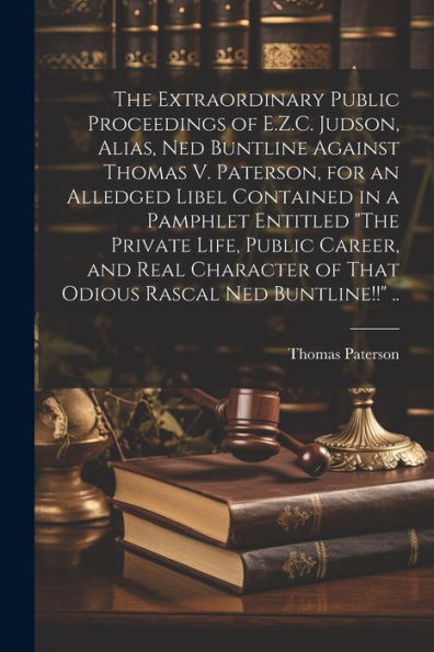 The Extraordinary Public Proceedings Of E.Z.C. Judson, Alias, Ned Buntline Against Thomas V. Paterson, For An Alledged Libel Contained In A Pamphlet ... Of That Odious Rascal Ned Buntline!!" ..