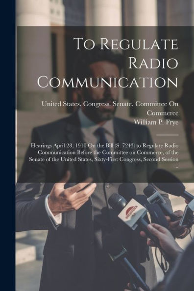 To Regulate Radio Communication: Hearings April 28, 1910 On The Bill (S. 7243) To Regulate Radio Communication Before The Committee On Commerce, Of ... Sixty-First Congress, Second Session ..