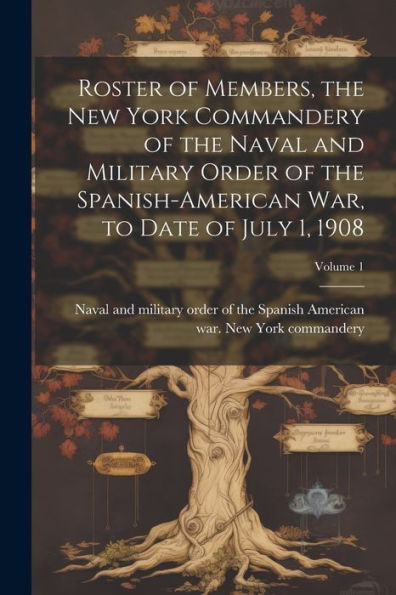 Roster Of Members, The New York Commandery Of The Naval And Military Order Of The Spanish-American War, To Date Of July 1, 1908; Volume 1