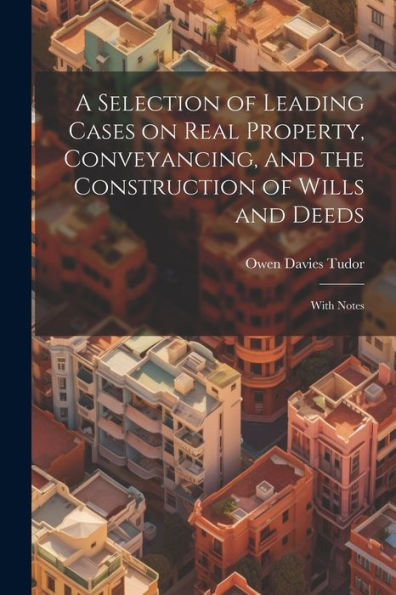 A Selection Of Leading Cases On Real Property, Conveyancing, And The Construction Of Wills And Deeds: With Notes
