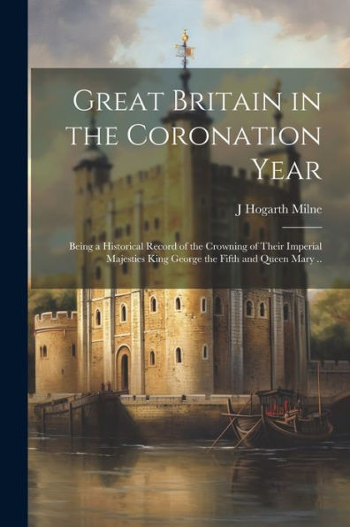 Great Britain In The Coronation Year; Being A Historical Record Of The Crowning Of Their Imperial Majesties King George The Fifth And Queen Mary ..