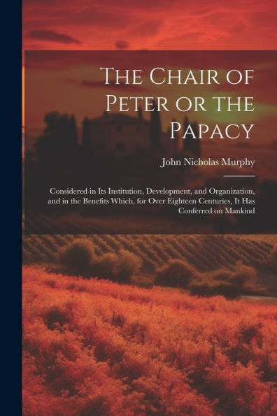 The Chair Of Peter Or The Papacy: Considered In Its Institution, Development, And Organization, And In The Benefits Which, For Over Eighteen Centuries, It Has Conferred On Mankind