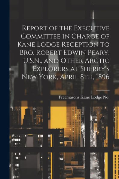 Report Of The Executive Committee In Charge Of Kane Lodge Reception To Bro. Robert Edwin Peary, U.S.N., And Other Arctic Explorers At Sherry's New York, April 8Th, 1896