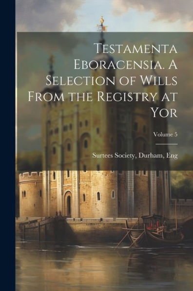 Testamenta Eboracensia. A Selection Of Wills From The Registry At Yor; Volume 5