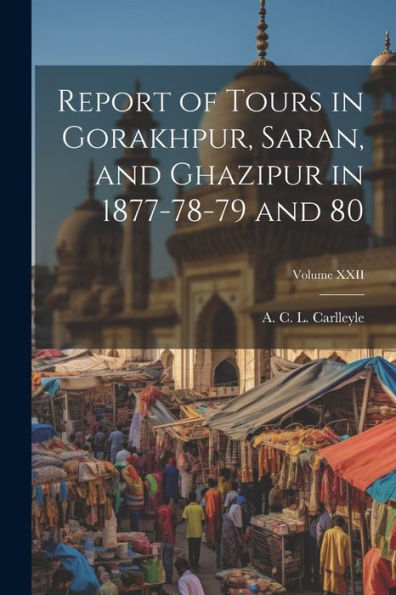 Report Of Tours In Gorakhpur, Saran, And Ghazipur In 1877-78-79 And 80; Volume Xxii