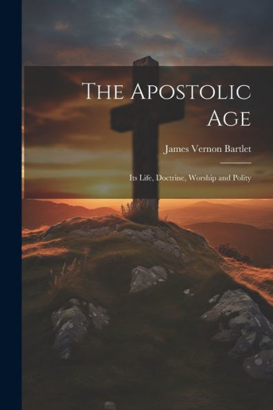 The Apostolic Age: Its Life, Doctrine, Worship And Polity