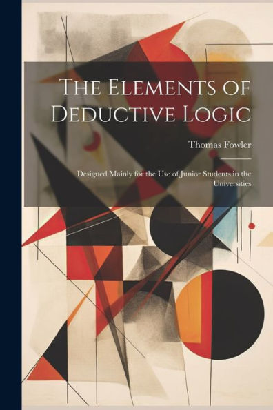 The Elements Of Deductive Logic: Designed Mainly For The Use Of Junior Students In The Universities