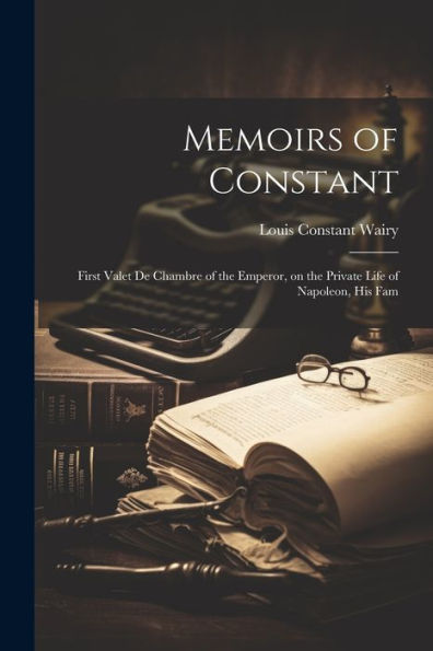 Memoirs Of Constant: First Valet De Chambre Of The Emperor, On The Private Life Of Napoleon, His Fam